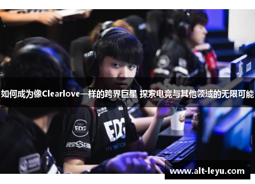 如何成为像Clearlove一样的跨界巨星 探索电竞与其他领域的无限可能